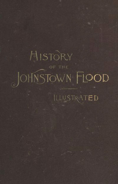 History of the Johnstown Flood / Including all the Fearful Record; the Breaking of the South Fork Dam; the Sweeping Out of the Conemaugh Valley; the Over-Throw of Johnstown; the Massing of the Wreck at the Railroad Bridge; Escapes, Rescues, Searches for Survivors and the Dead; Relief Organizations, Stupendous Charities, etc., etc., With Full Accounts also of the Destruction on the Susquehanna and Juniata Rivers, and the Bald Eagle Creek. cover