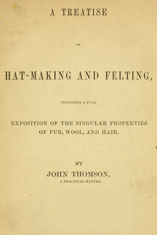 A Treatise on Hat-Making and Felting / Including a Full Exposition of the Singular Properties of Fur, Wool, and Hair cover