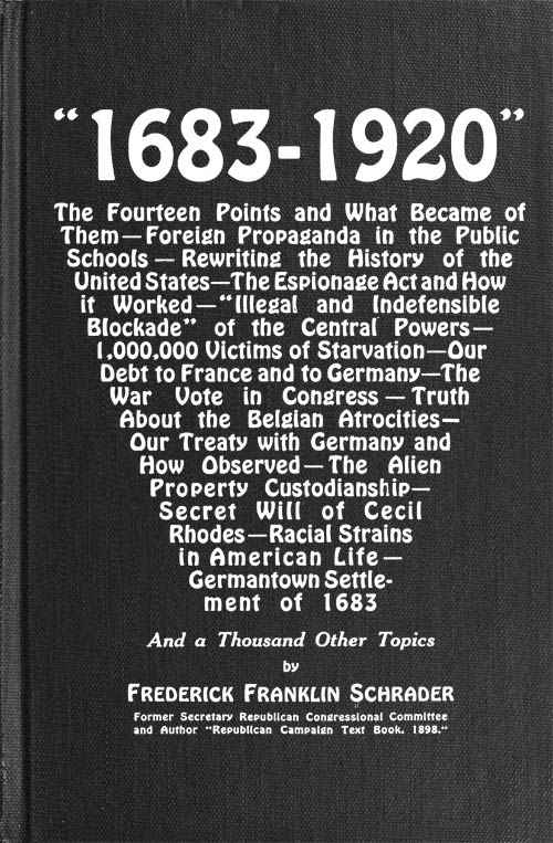 "1683-1920" / The Fourteen Points and What Became of Them—Foreign Propaganda in the Public Schools—Rewriting the History of the United States—The Espionage Act and How It Worked—"Illegal and Indefensible Blockade" of the Central Powers—1,000,000 Victims of Starvation—Our Debt to France and to Germany—The War Vote in Congress—Truth About the Belgian Atrocities—Our Treaty with Germany and How Observed—The Alien Property Custodianship—Secret Will of Cecil Rhodes—Racial Strains in American Life—Germantown Settlement of 1683 and a Thousand Other Topics cover